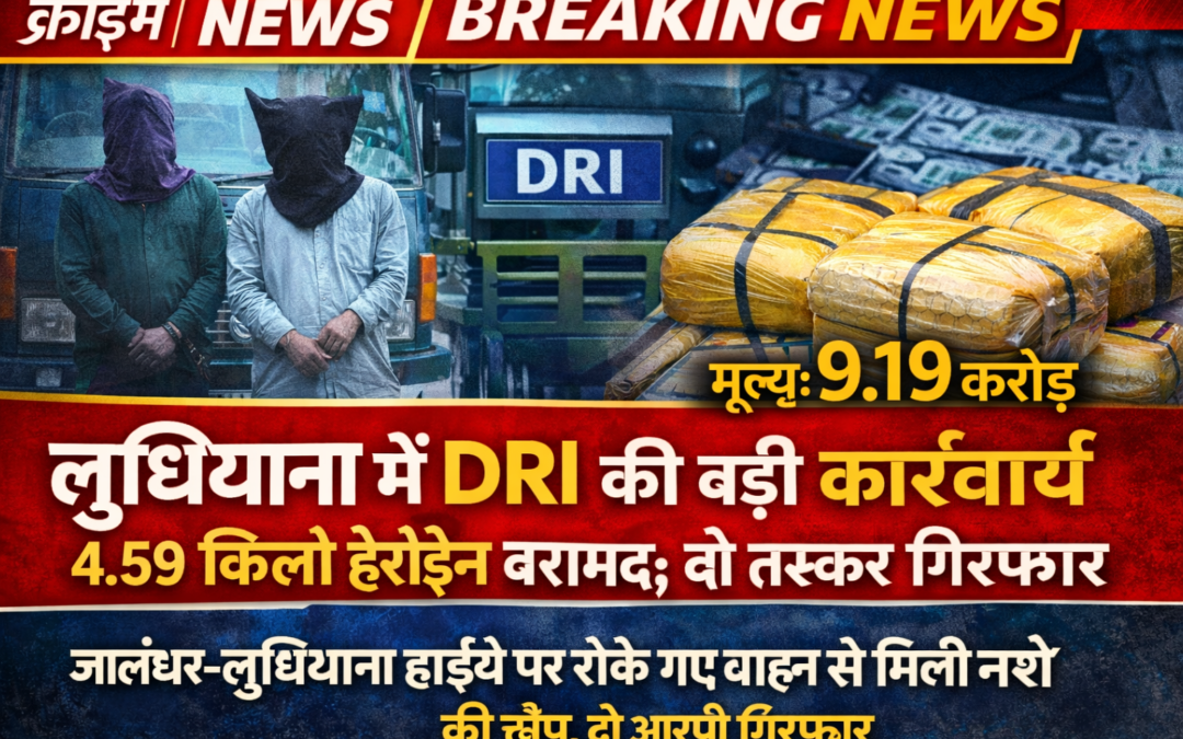 लुधियाना में DRI की बड़ी कार्रवाई, 4.59 किलो हेरोइन बरामद; अंतरराष्ट्रीय कीमत करीब 9.19 करोड़